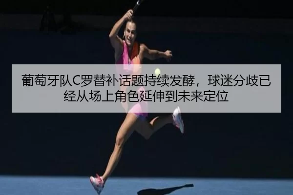 葡萄牙队C罗替补话题持续发酵，球迷分歧已经从场上角色延伸到未来定位