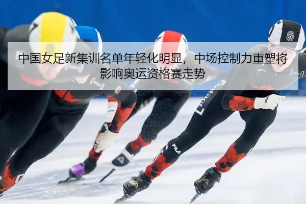 中国女足新集训名单年轻化明显，中场控制力重塑将影响奥运资格赛走势